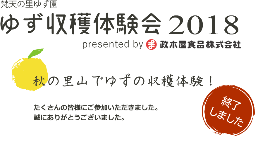 梵天の里ゆず園 ゆず収穫体験会2018 2018年11月11日(日) AM10:00～12:00 秋の里山でゆずの収穫を無料体験！心地よい秋空の下、爽やかなゆずの香りにつつまれて静かな里山での休日を満喫してみませんか？「梵天ゆず」で知られる宇都宮市今里町「梵天の里ゆず園」を一日かぎりの無料開放。ご希望の方にゆずの収穫を体験いただけます。(ゆずがなくなり次第終了)収穫したゆずは無料ですべてお持ち帰りいただけます。